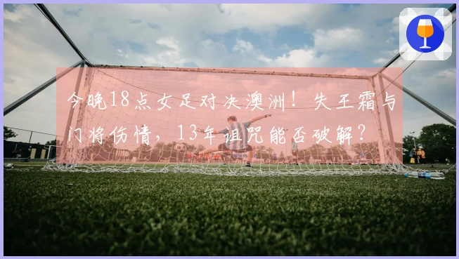 今晚18点女足对决澳洲！失王霜与门将伤情，13年诅咒能否破解？