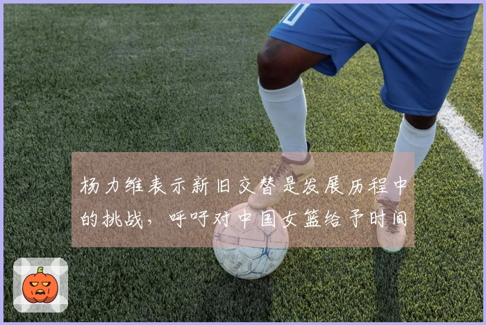 杨力维表示新旧交替是发展历程中的挑战，呼吁对中国女篮给予时间与理解