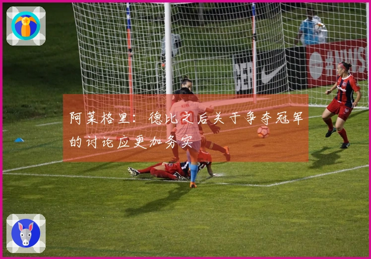 阿莱格里：德比之后关于争夺冠军的讨论应更加务实