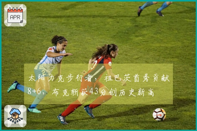太阳力克步行者，祖巴茨首秀贡献8+6，布克斩获43分创历史新高
