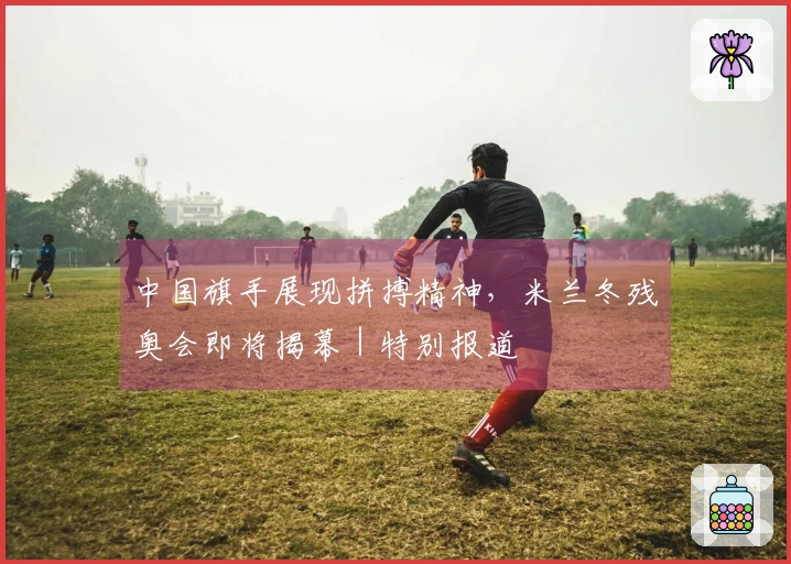 中国旗手展现拼搏精神，米兰冬残奥会即将揭幕｜特别报道