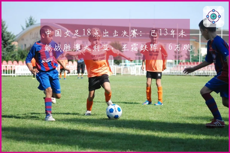 中国女足18点出击决赛：已13年未能战胜澳大利亚，王霜缺阵，6万观众齐聚助威