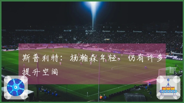 斯普利特：杨瀚森年轻，仍有许多提升空间