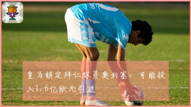 皇马锁定拜仁球员奥利塞，可能投入1.6亿欧元引进