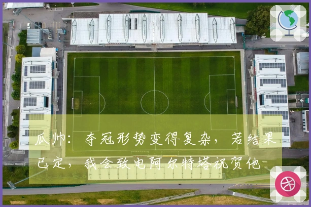 瓜帅：夺冠形势变得复杂，若结果已定，我会致电阿尔特塔祝贺他