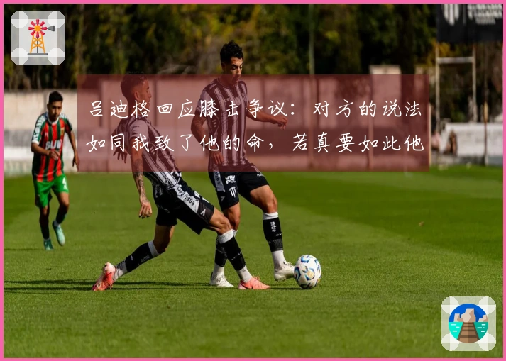 吕迪格回应膝击争议：对方的说法如同我致了他的命，若真要如此他无法再站起来