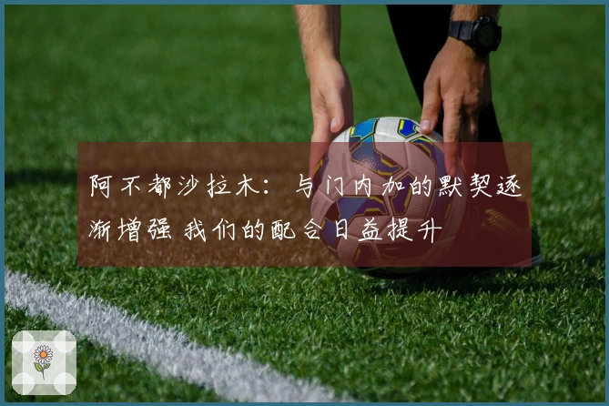 阿不都沙拉木：与门内加的默契逐渐增强 我们的配合日益提升