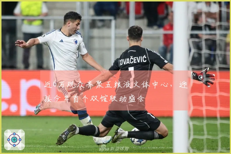 近6万观众齐聚五粮液文体中心，迎接今年首个双馆联动盛会