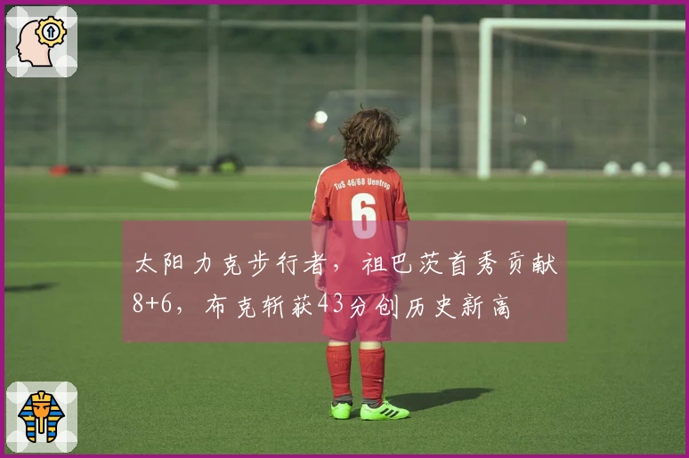 太阳力克步行者，祖巴茨首秀贡献8+6，布克斩获43分创历史新高