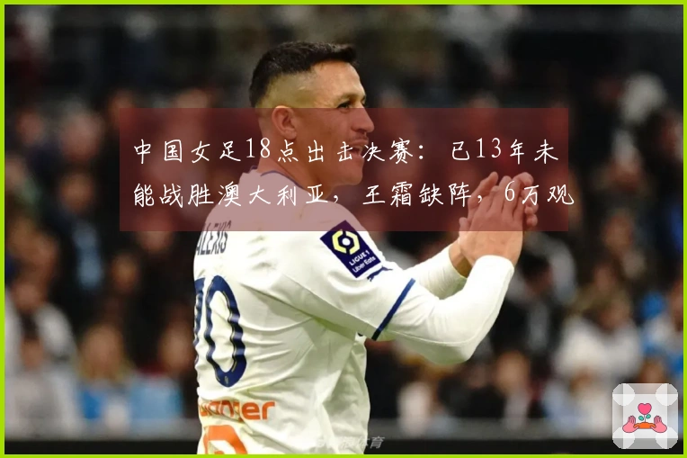 中国女足18点出击决赛：已13年未能战胜澳大利亚，王霜缺阵，6万观众齐聚助威