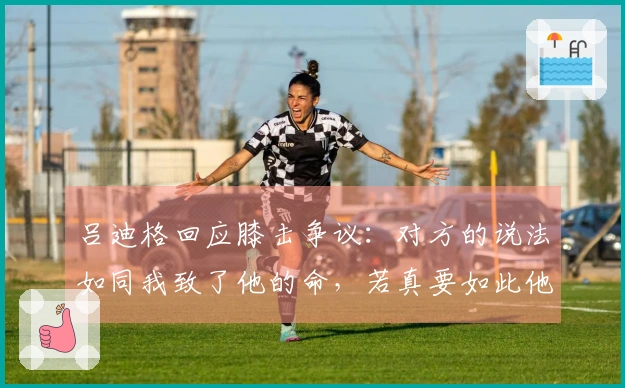 吕迪格回应膝击争议：对方的说法如同我致了他的命，若真要如此他无法再站起来