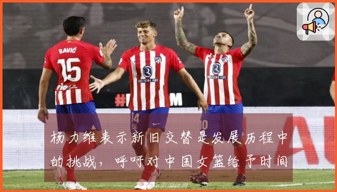 杨力维表示新旧交替是发展历程中的挑战，呼吁对中国女篮给予时间与理解