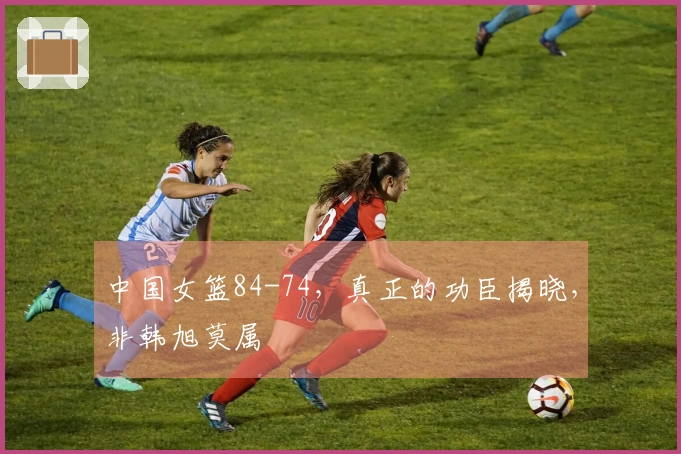 中国女篮84-74，真正的功臣揭晓，非韩旭莫属