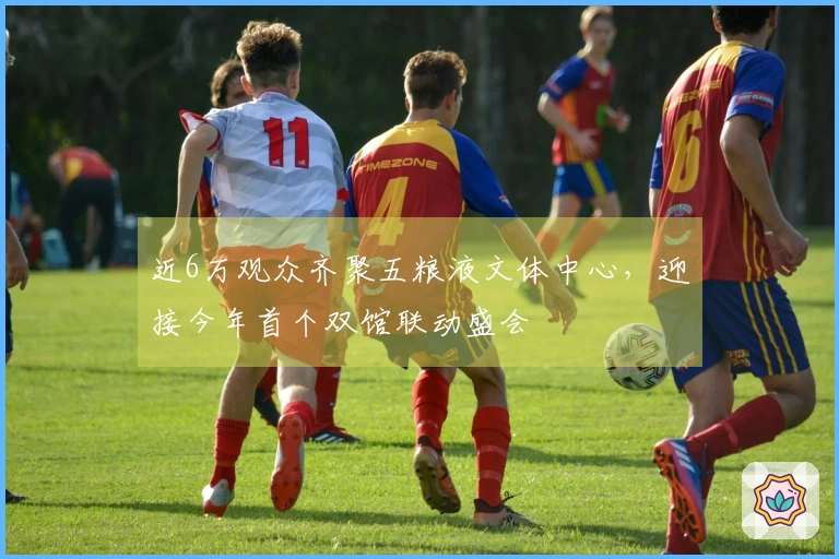 近6万观众齐聚五粮液文体中心，迎接今年首个双馆联动盛会