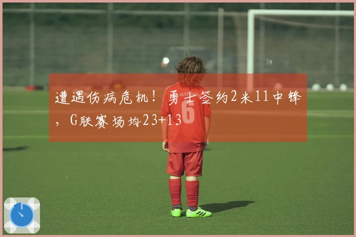 遭遇伤病危机!勇士签约2米11中锋,G联赛场均23+13