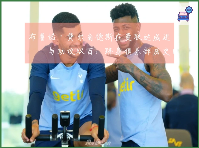 布鲁诺·费尔南德斯在曼联达成进球与助攻双百，跻身俱乐部历史前列