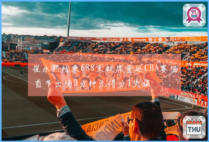 崔永熙结束688天缺席重返CBA赛场 首节出场3分钟无得分1失误